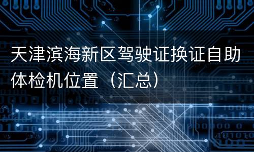 天津滨海新区驾驶证换证自助体检机位置（汇总）