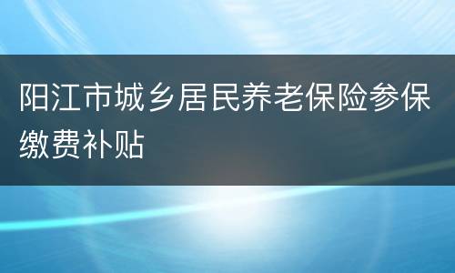 阳江市城乡居民养老保险参保缴费补贴