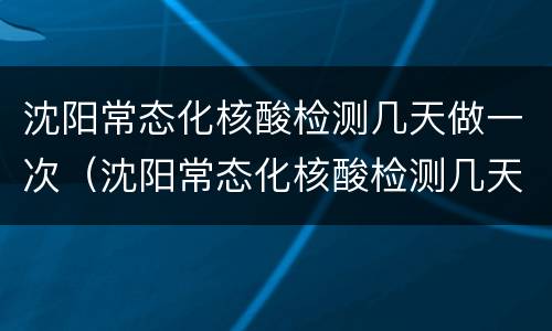 沈阳常态化核酸检测几天做一次（沈阳常态化核酸检测几天做一次啊）