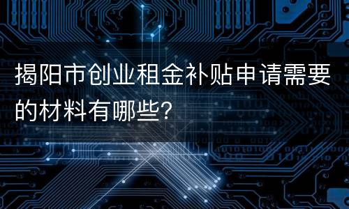 揭阳市创业租金补贴申请需要的材料有哪些？