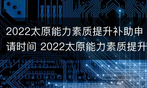 2022太原能力素质提升补助申请时间 2022太原能力素质提升补助申请时间表