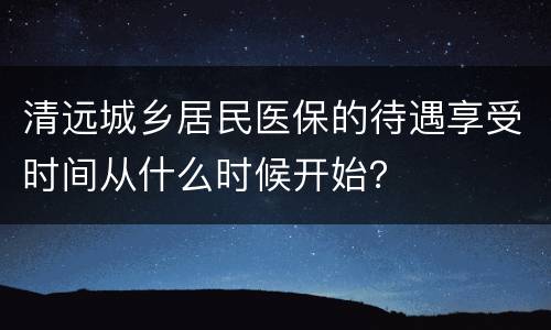 清远城乡居民医保的待遇享受时间从什么时候开始？