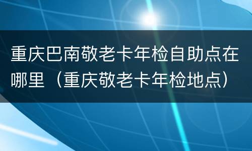 重庆巴南敬老卡年检自助点在哪里（重庆敬老卡年检地点）