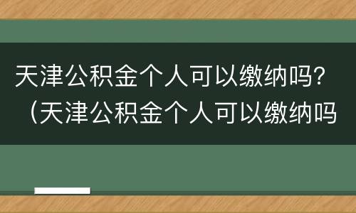 天津公积金个人可以缴纳吗？（天津公积金个人可以缴纳吗多少钱）