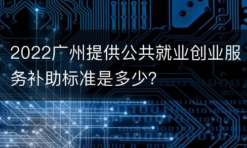 2022广州提供公共就业创业服务补助标准是多少？