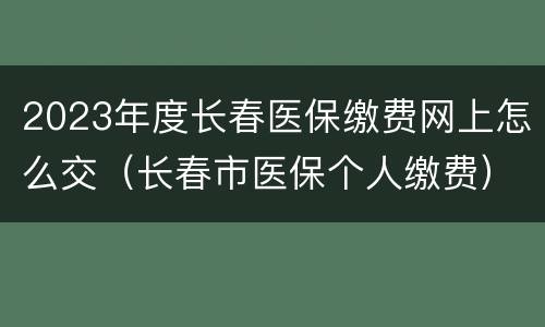 2023年度长春医保缴费网上怎么交（长春市医保个人缴费）