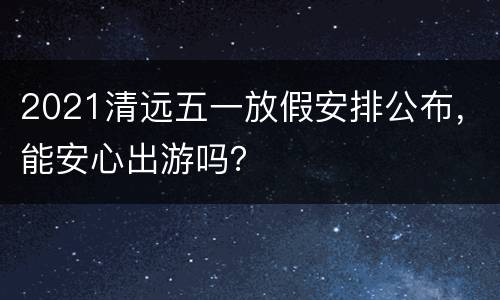 2021清远五一放假安排公布，能安心出游吗？