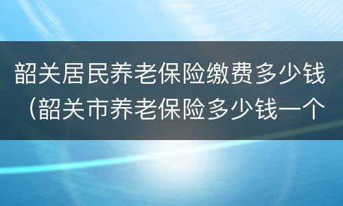 韶关居民养老保险缴费多少钱（韶关市养老保险多少钱一个月）