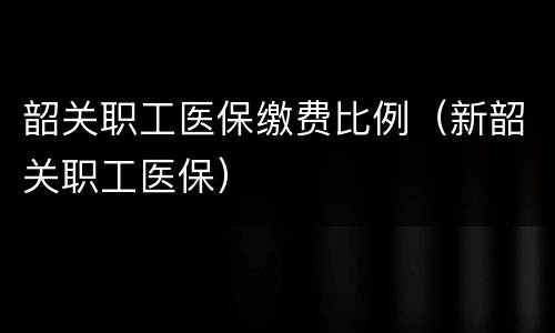 韶关职工医保缴费比例（新韶关职工医保）