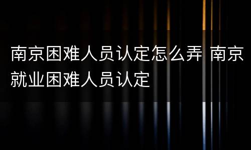 南京困难人员认定怎么弄 南京就业困难人员认定