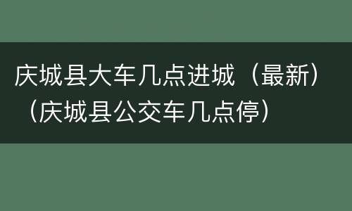庆城县大车几点进城（最新）（庆城县公交车几点停）
