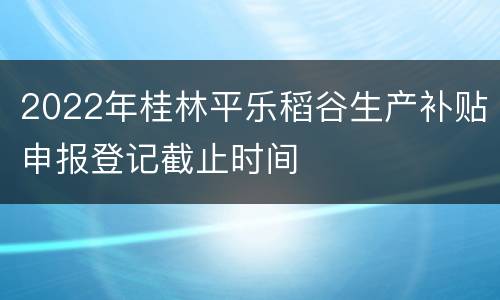 2022年桂林平乐稻谷生产补贴申报登记截止时间