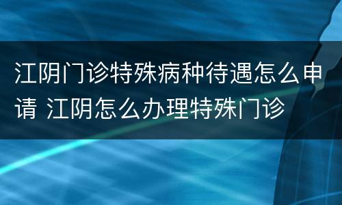 江阴门诊特殊病种待遇怎么申请 江阴怎么办理特殊门诊