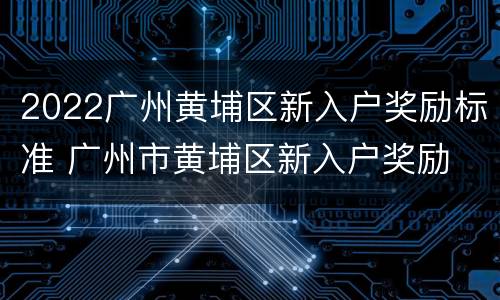 2022广州黄埔区新入户奖励标准 广州市黄埔区新入户奖励