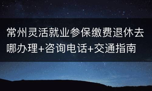 常州灵活就业参保缴费退休去哪办理+咨询电话+交通指南