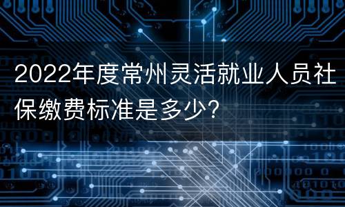 2022年度常州灵活就业人员社保缴费标准是多少?