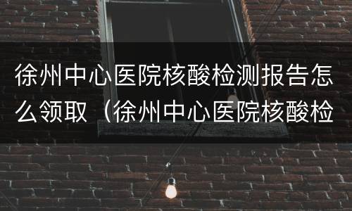 徐州中心医院核酸检测报告怎么领取（徐州中心医院核酸检测报告图片）