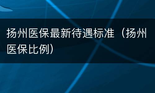 扬州医保最新待遇标准（扬州医保比例）