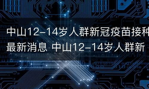 中山12-14岁人群新冠疫苗接种最新消息 中山12-14岁人群新冠疫苗接种最新消息查询