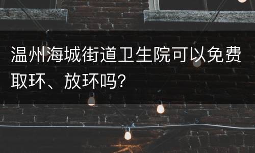 温州海城街道卫生院可以免费取环、放环吗？