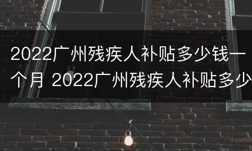 2022广州残疾人补贴多少钱一个月 2022广州残疾人补贴多少钱一个月呀