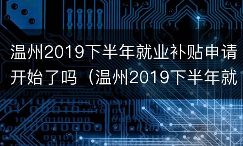 温州2019下半年就业补贴申请开始了吗（温州2019下半年就业补贴申请开始了吗知乎）