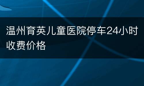 温州育英儿童医院停车24小时收费价格
