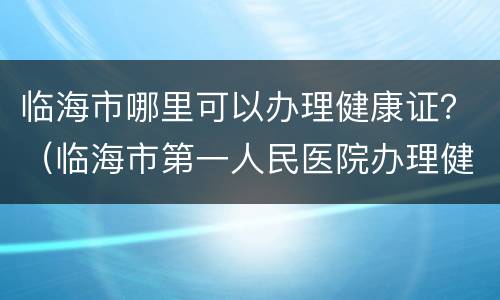 临海市哪里可以办理健康证？（临海市第一人民医院办理健康证）
