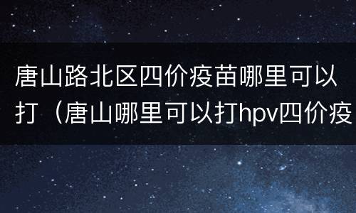唐山路北区四价疫苗哪里可以打（唐山哪里可以打hpv四价疫苗）