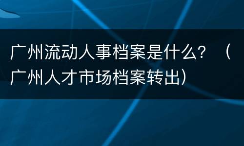 广州流动人事档案是什么？（广州人才市场档案转出）