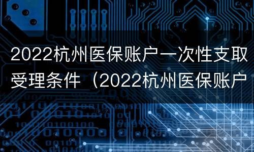 2022杭州医保账户一次性支取受理条件（2022杭州医保账户一次性支取受理条件）