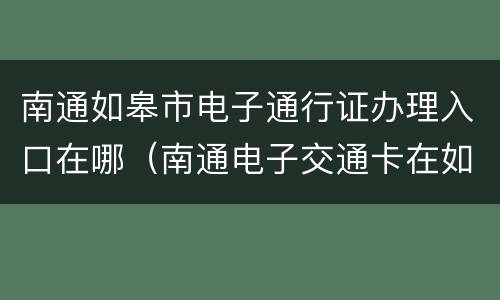 南通如皋市电子通行证办理入口在哪（南通电子交通卡在如皋可以用吗）