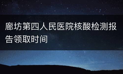 廊坊第四人民医院核酸检测报告领取时间