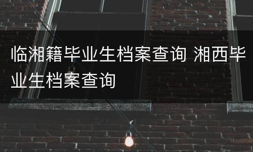 临湘籍毕业生档案查询 湘西毕业生档案查询