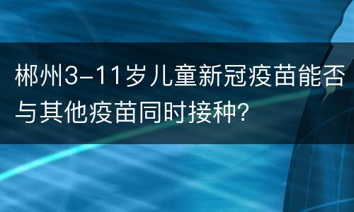 郴州3-11岁儿童新冠疫苗能否与其他疫苗同时接种？