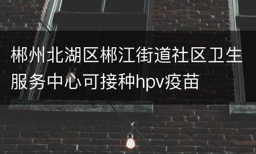 郴州北湖区郴江街道社区卫生服务中心可接种hpv疫苗