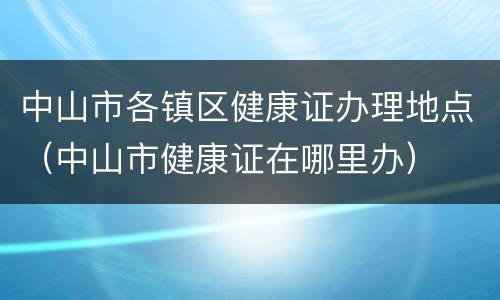 中山市各镇区健康证办理地点（中山市健康证在哪里办）