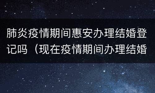 肺炎疫情期间惠安办理结婚登记吗（现在疫情期间办理结婚证需要预约吗）