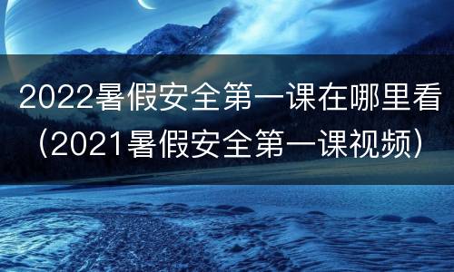 2022暑假安全第一课在哪里看（2021暑假安全第一课视频）