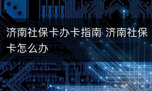济南社保卡办卡指南 济南社保卡怎么办