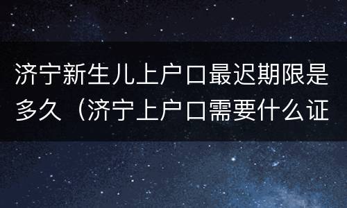 济宁新生儿上户口最迟期限是多久（济宁上户口需要什么证件）