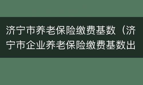济宁市养老保险缴费基数（济宁市企业养老保险缴费基数出炉 最低3269元）