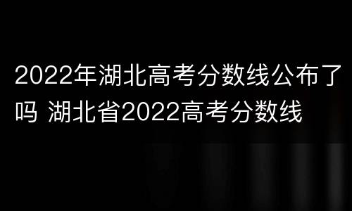 2022年湖北高考分数线公布了吗 湖北省2022高考分数线