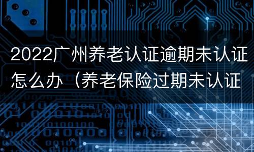 2022广州养老认证逾期未认证怎么办（养老保险过期未认证）
