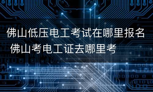 佛山低压电工考试在哪里报名 佛山考电工证去哪里考