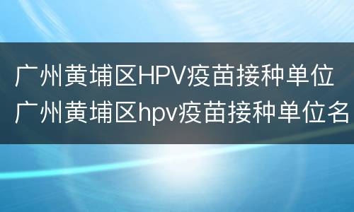 广州黄埔区HPV疫苗接种单位 广州黄埔区hpv疫苗接种单位名称