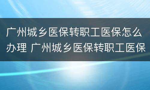 广州城乡医保转职工医保怎么办理 广州城乡医保转职工医保怎么办理手续