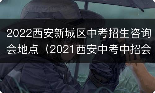 2022西安新城区中考招生咨询会地点（2021西安中考中招会）