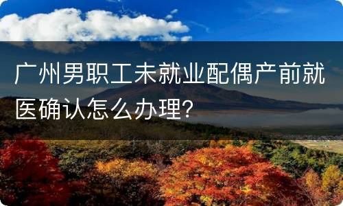 广州男职工未就业配偶产前就医确认怎么办理？