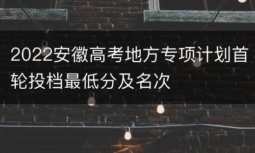 2022安徽高考地方专项计划首轮投档最低分及名次
